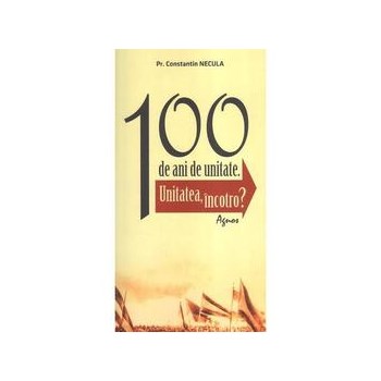 100 de ani de unitate - Constantin Necula, editura Agnos